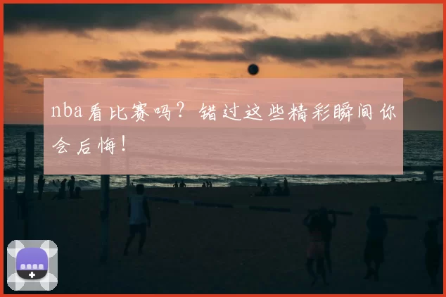 nba看比赛吗？错过这些精彩瞬间你会后悔！
