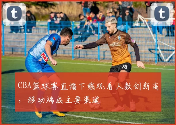 CBA篮球赛直播下载观看人数创新高，移动端成主要渠道