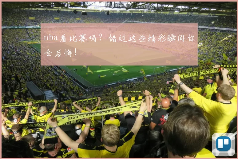nba看比赛吗？错过这些精彩瞬间你会后悔！