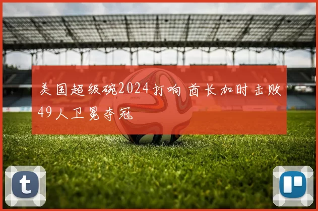 美国超级碗2024打响 酋长加时击败49人卫冕夺冠