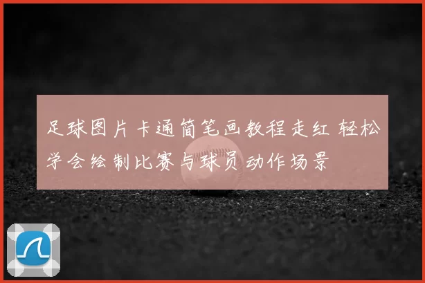 足球图片卡通简笔画教程走红 轻松学会绘制比赛与球员动作场景