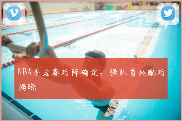 NBA季后赛对阵确定,强队首轮配对揭晓