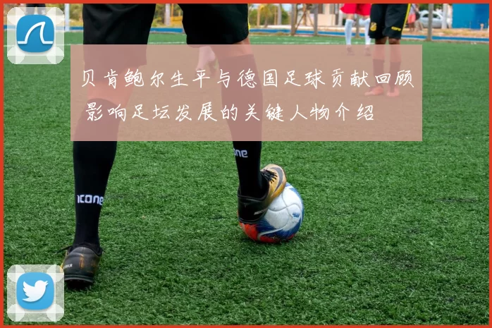 贝肯鲍尔生平与德国足球贡献回顾 影响足坛发展的关键人物介绍