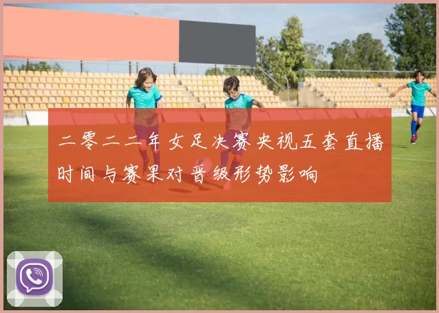 二零二二年女足决赛央视五套直播时间与赛果对晋级形势影响