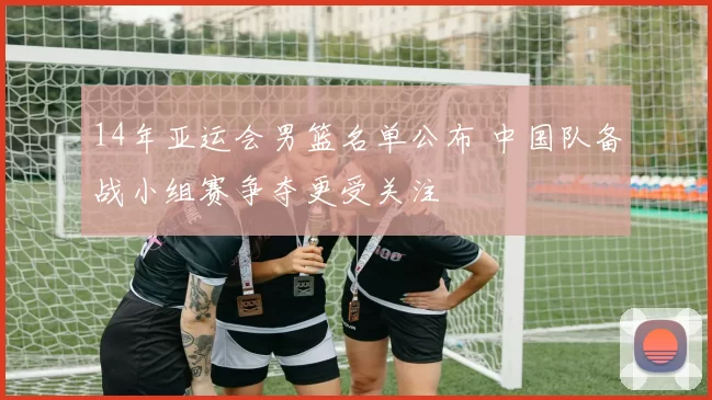 14年亚运会男篮名单公布 中国队备战小组赛争夺更受关注