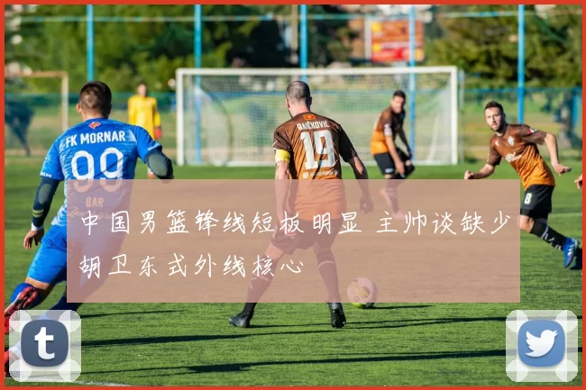 中国男篮锋线短板明显 主帅谈缺少胡卫东式外线核心