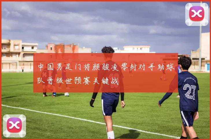 中国男足门将颜骏凌零封对手助球队晋级世预赛关键战