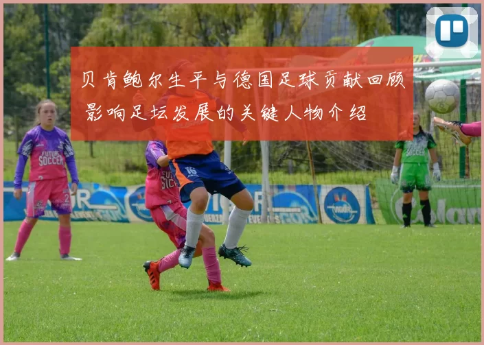 贝肯鲍尔生平与德国足球贡献回顾 影响足坛发展的关键人物介绍