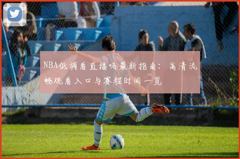 NBA低调看直播吗最新指南：高清流畅观看入口与赛程时间一览