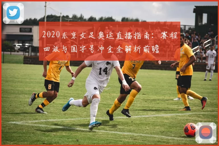 2020东京女足奥运直播指南：赛程回放与国字号冲金全解析前瞻