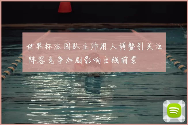 世界杯法国队主帅用人调整引关注 阵容竞争加剧影响出线前景