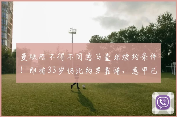 曼联恐不得不同意马奎尔续约条件！即将33岁仍比约罗靠谱，意甲已发来报价_比赛_阿森纳_皇家马德里