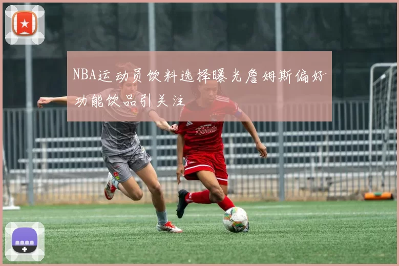 NBA运动员饮料选择曝光詹姆斯偏好功能饮品引关注