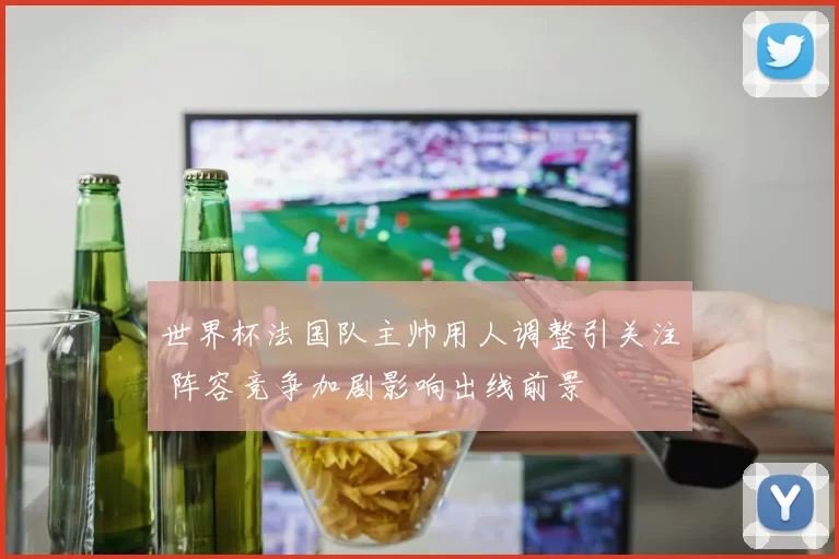 世界杯法国队主帅用人调整引关注 阵容竞争加剧影响出线前景