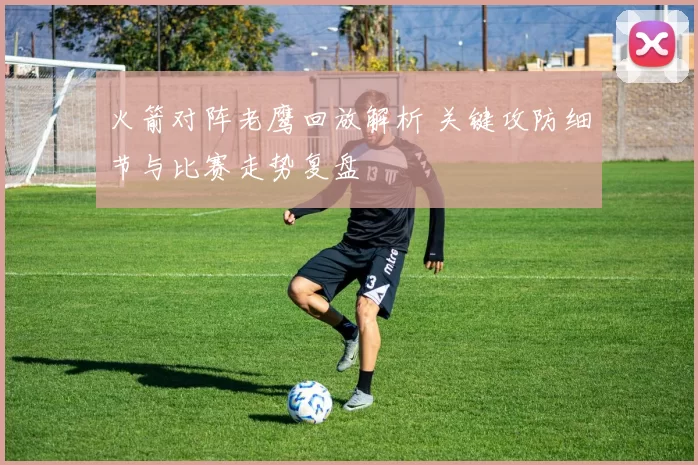 火箭对阵老鹰回放解析 关键攻防细节与比赛走势复盘