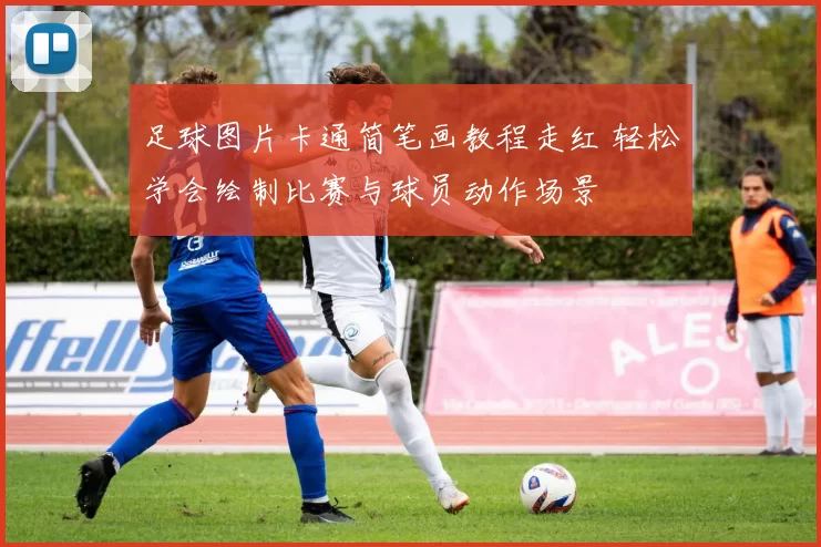 足球图片卡通简笔画教程走红 轻松学会绘制比赛与球员动作场景