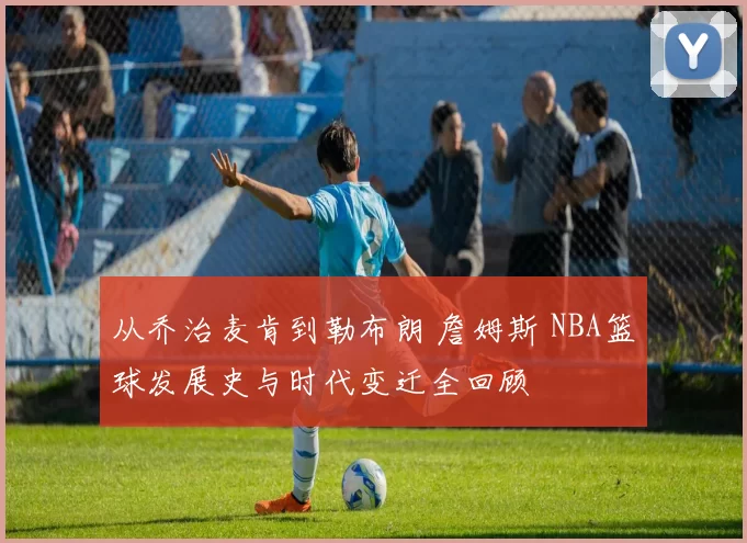 从乔治麦肯到勒布朗 詹姆斯 NBA篮球发展史与时代变迁全回顾