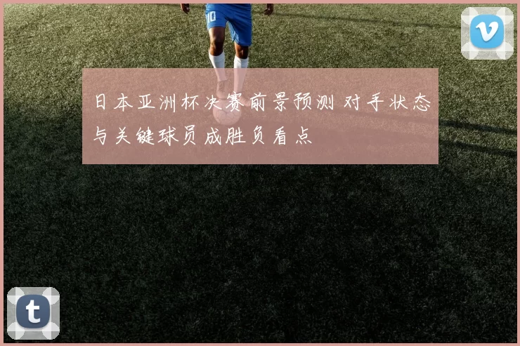日本亚洲杯决赛前景预测 对手状态与关键球员成胜负看点