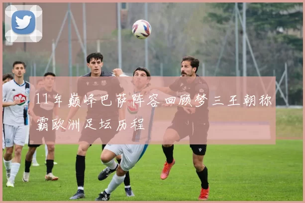 11年巅峰巴萨阵容回顾梦三王朝称霸欧洲足坛历程