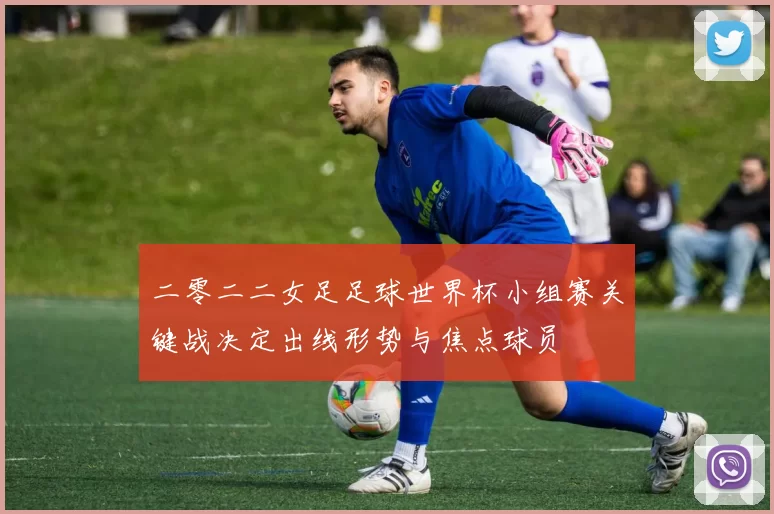 二零二二女足足球世界杯小组赛关键战决定出线形势与焦点球员