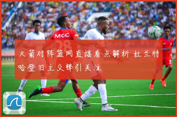 火箭对阵篮网直播看点解析 杜兰特哈登旧主交锋引关注