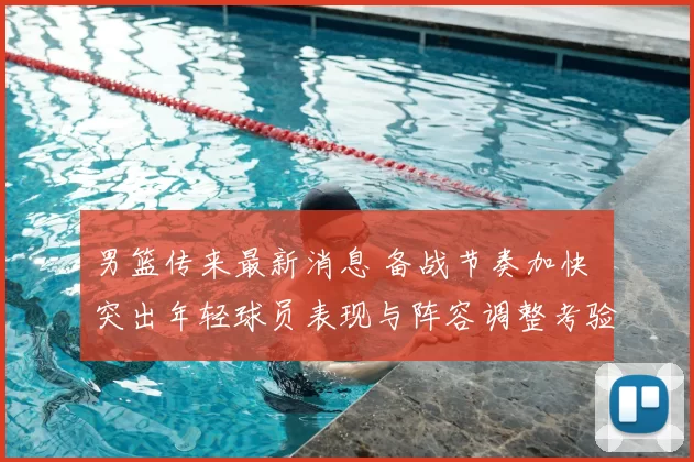 男篮传来最新消息 备战节奏加快 突出年轻球员表现与阵容调整考验
