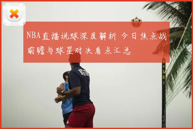 NBA直播说球深度解析 今日焦点战前瞻与球星对决看点汇总