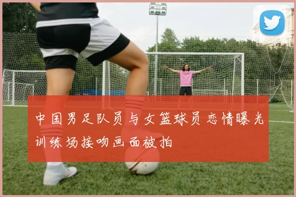 中国男足队员与女篮球员恋情曝光训练场接吻画面被拍