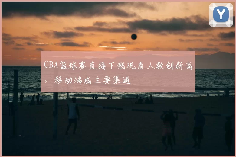 CBA篮球赛直播下载观看人数创新高，移动端成主要渠道