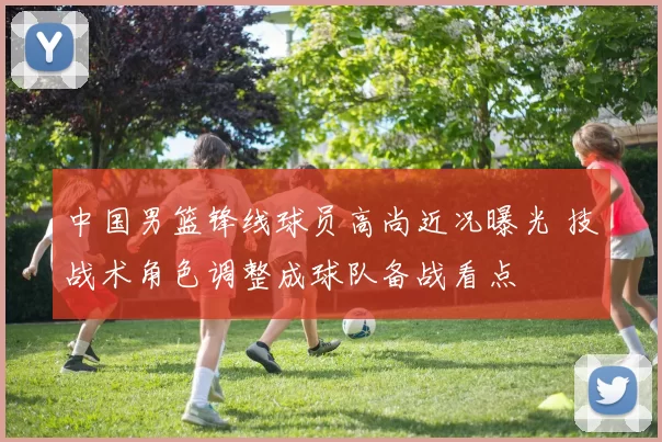 中国男篮锋线球员高尚近况曝光 技战术角色调整成球队备战看点