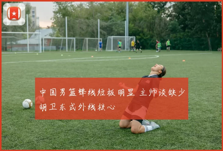 中国男篮锋线短板明显 主帅谈缺少胡卫东式外线核心