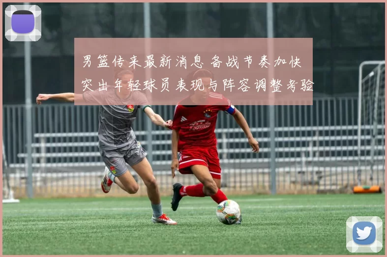 男篮传来最新消息 备战节奏加快 突出年轻球员表现与阵容调整考验