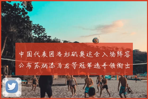 中国代表团洛杉矶奥运会入场阵容公布苏炳添马龙等冠军选手领衔出征