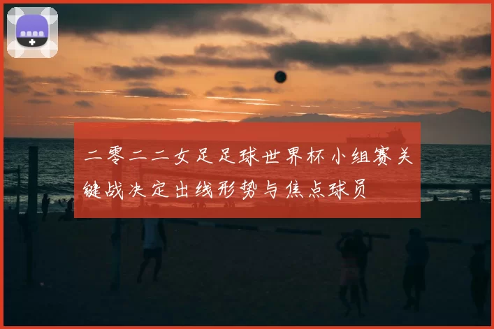 二零二二女足足球世界杯小组赛关键战决定出线形势与焦点球员