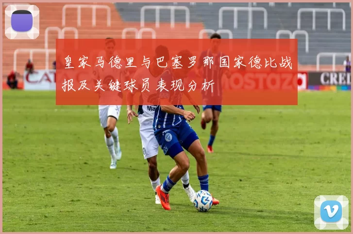 皇家马德里与巴塞罗那国家德比战报及关键球员表现分析