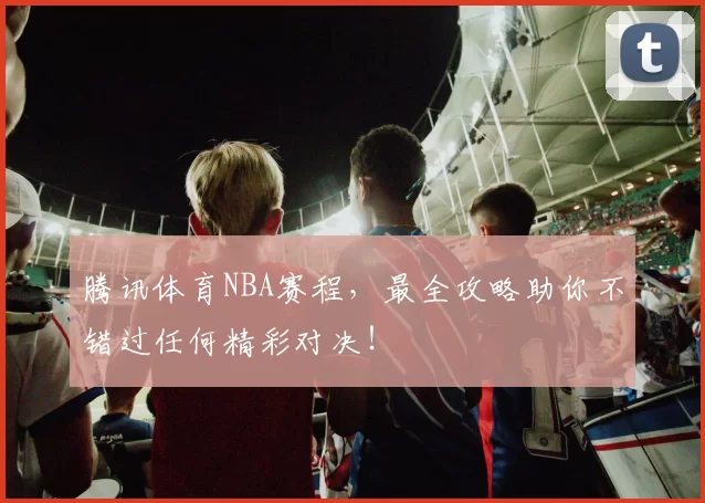 腾讯体育NBA赛程，最全攻略助你不错过任何精彩对决！