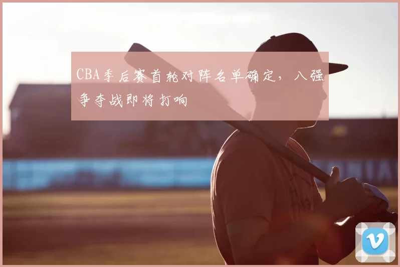 CBA季后赛首轮对阵名单确定，八强争夺战即将打响