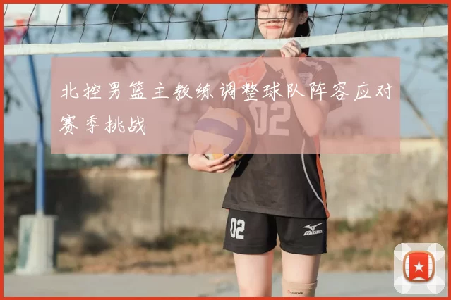 北控男篮主教练调整球队阵容应对赛季挑战