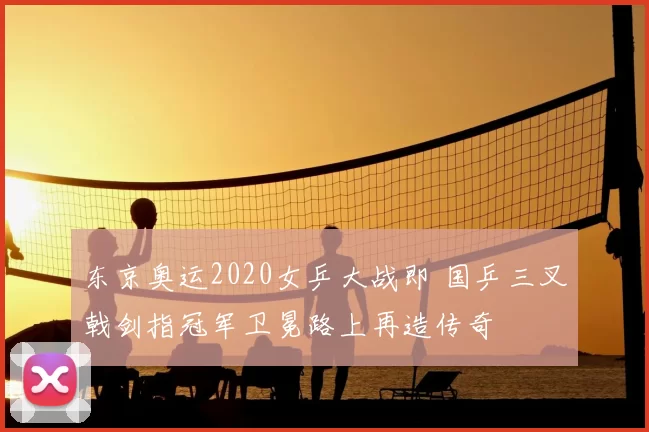 东京奥运2020女乒大战即 国乒三叉戟剑指冠军卫冕路上再造传奇