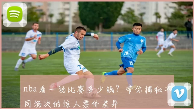 nba看一场比赛多少钱？带你揭秘不同场次的惊人票价差异