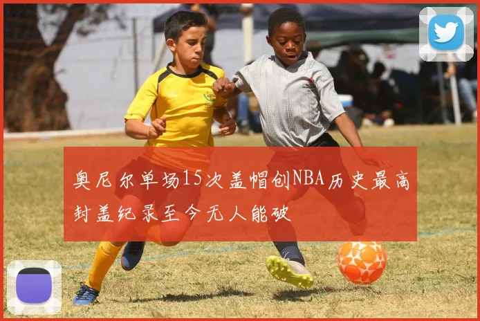 奥尼尔单场15次盖帽创NBA历史最高封盖纪录至今无人能破