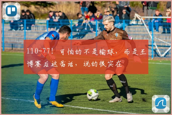 110-77！可怕的不是输球，而是王博赛后这番话，说的很实在