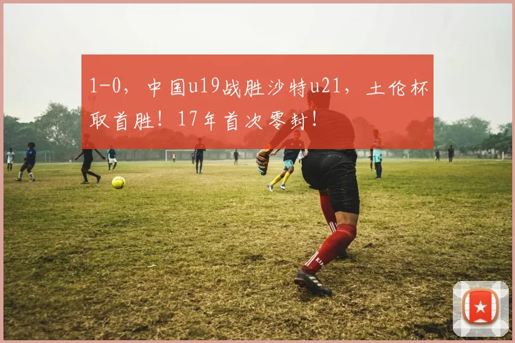 1-0，中国u19战胜沙特u21，土伦杯取首胜！17年首次零封！