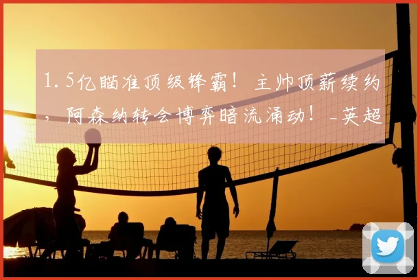 1.5亿瞄准顶级锋霸！主帅顶薪续约，阿森纳转会博弈暗流涌动！_英超冠军_阵容_阿尔瓦雷斯