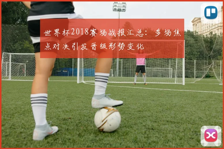 世界杯2018赛场战报汇总：多场焦点对决引发晋级形势变化