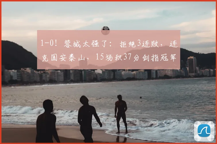 1-0！蓉城太强了：拒绝3连败，连克国安泰山，15场积37分剑指冠军_优势_半程_茹萨