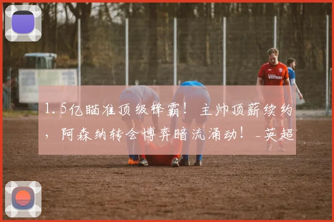 1.5亿瞄准顶级锋霸！主帅顶薪续约，阿森纳转会博弈暗流涌动！_英超冠军_阵容_阿尔瓦雷斯