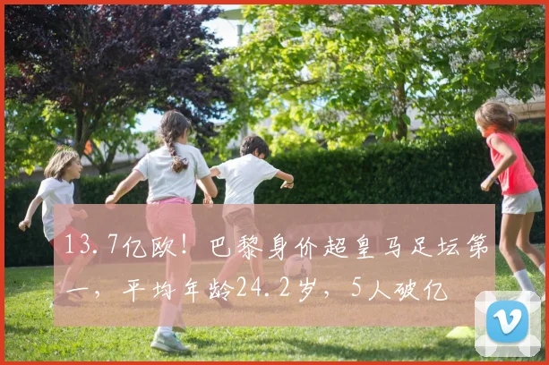 13.7亿欧！巴黎身价超皇马足坛第一，平均年龄24.2岁，5人破亿