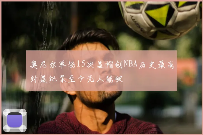奥尼尔单场15次盖帽创NBA历史最高封盖纪录至今无人能破