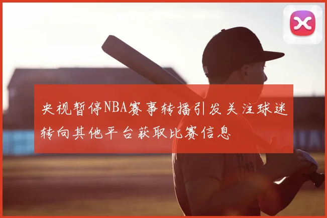 央视暂停NBA赛事转播引发关注球迷转向其他平台获取比赛信息